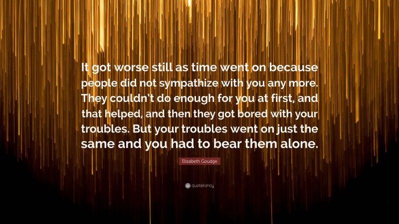 Elizabeth Goudge Quote: “It got worse still as time went on because people did not sympathize with you any more. They couldn’t do enough for you at first, and that helped, and then they got bored with your troubles. But your troubles went on just the same and you had to bear them alone.”