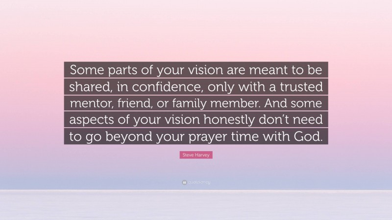 Steve Harvey Quote: “Some parts of your vision are meant to be shared, in confidence, only with a trusted mentor, friend, or family member. And some aspects of your vision honestly don’t need to go beyond your prayer time with God.”