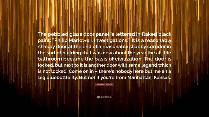 Raymond Chandler Quote: “The pebbled glass door panel is lettered in flaked black paint: “Philip Marlowe... Investigations.” It is a reasonably shabby door at the end of a reasonably shabby corridor in the sort of building that was new about the year the all-tile bathroom became the basis of civilization. The door is locked, but next to it is another door with same legend which is not locked. Come on in – there’s nobody here but me an a big bluebottle fly. But not if you’re from Manhattan, Kansas.”