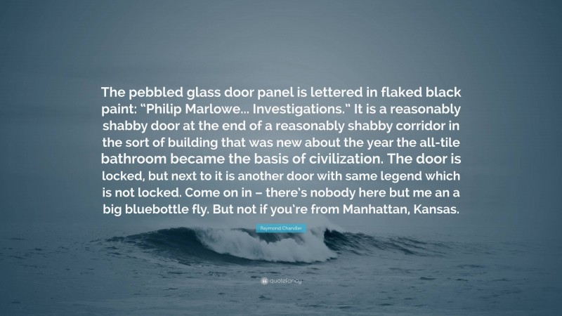 Raymond Chandler Quote: “The pebbled glass door panel is lettered in flaked black paint: “Philip Marlowe... Investigations.” It is a reasonably shabby door at the end of a reasonably shabby corridor in the sort of building that was new about the year the all-tile bathroom became the basis of civilization. The door is locked, but next to it is another door with same legend which is not locked. Come on in – there’s nobody here but me an a big bluebottle fly. But not if you’re from Manhattan, Kansas.”