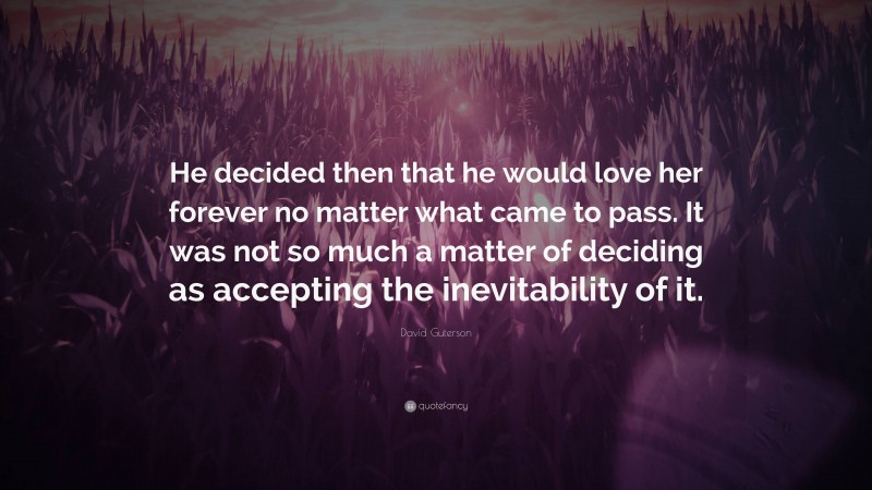 David Guterson Quote: “He decided then that he would love her forever no matter what came to pass. It was not so much a matter of deciding as accepting the inevitability of it.”