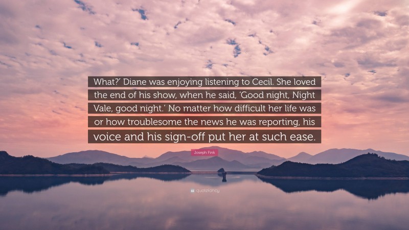 Joseph Fink Quote: “What?′ Diane was enjoying listening to Cecil. She loved the end of his show, when he said, ‘Good night, Night Vale, good night.’ No matter how difficult her life was or how troublesome the news he was reporting, his voice and his sign-off put her at such ease.”