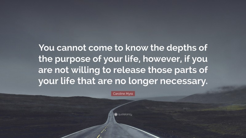 Caroline Myss Quote: “You cannot come to know the depths of the purpose of your life, however, if you are not willing to release those parts of your life that are no longer necessary.”