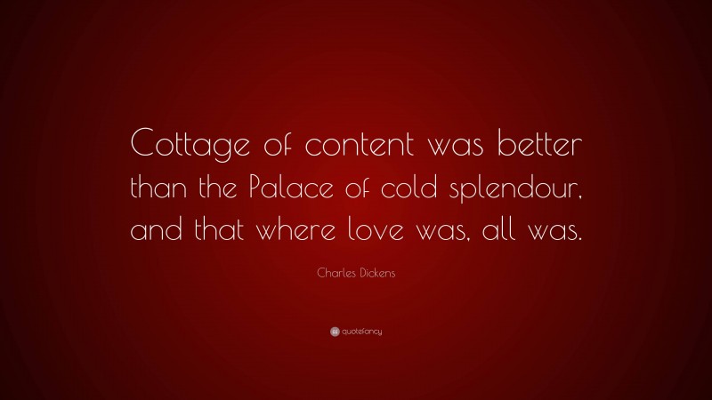 Charles Dickens Quote: “Cottage of content was better than the Palace of cold splendour, and that where love was, all was.”