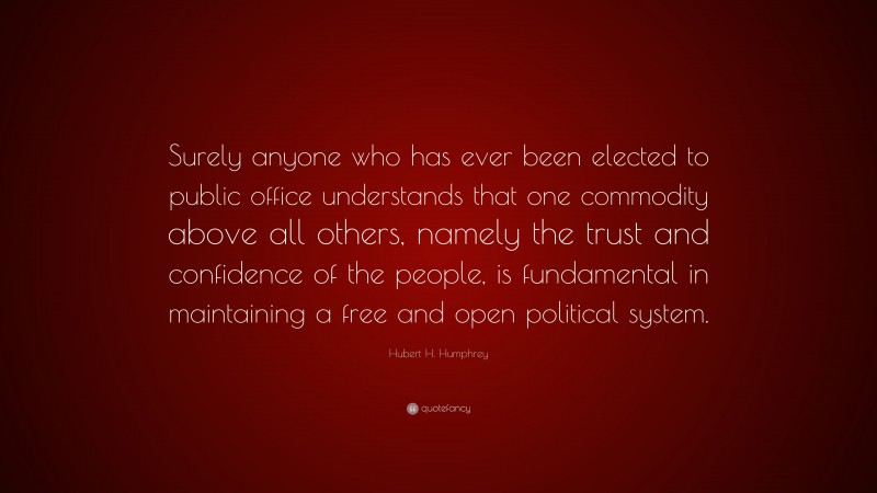 Hubert H. Humphrey Quote: “Surely anyone who has ever been elected to public office understands that one commodity above all others, namely the trust and confidence of the people, is fundamental in maintaining a free and open political system.”