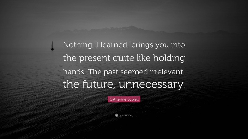 Catherine Lowell Quote: “Nothing, I learned, brings you into the present quite like holding hands. The past seemed irrelevant; the future, unnecessary.”