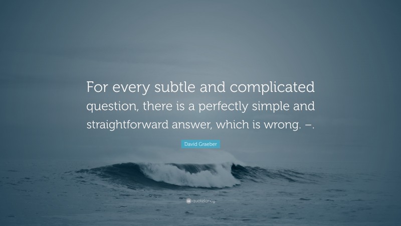David Graeber Quote: “For every subtle and complicated question, there is a perfectly simple and straightforward answer, which is wrong. –.”