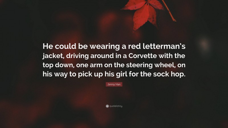 Jenny Han Quote: “He could be wearing a red letterman’s jacket, driving around in a Corvette with the top down, one arm on the steering wheel, on his way to pick up his girl for the sock hop.”