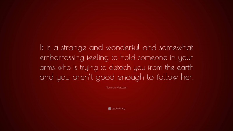 Norman Maclean Quote: “It is a strange and wonderful and somewhat embarrassing feeling to hold someone in your arms who is trying to detach you from the earth and you aren’t good enough to follow her.”