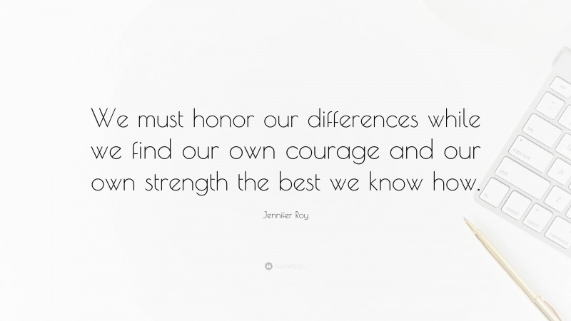 Jennifer Roy Quote: “We must honor our differences while we find our own courage and our own strength the best we know how.”