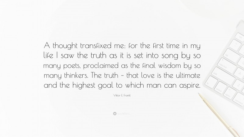 Viktor E. Frankl Quote: “A thought transfixed me: for the first time in my life I saw the truth as it is set into song by so many poets, proclaimed as the final wisdom by so many thinkers. The truth – that love is the ultimate and the highest goal to which man can aspire.”