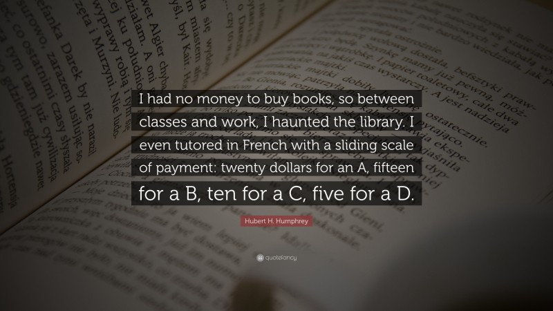 Hubert H. Humphrey Quote: “I had no money to buy books, so between classes and work, I haunted the library. I even tutored in French with a sliding scale of payment: twenty dollars for an A, fifteen for a B, ten for a C, five for a D.”