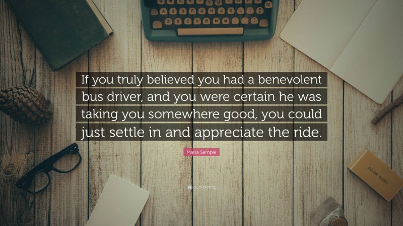 Maria Semple Quote: “If you truly believed you had a benevolent bus driver, and you were certain he was taking you somewhere good, you could just settle in and appreciate the ride.”