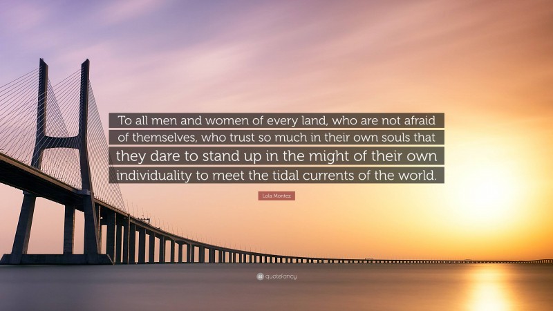 Lola Montez Quote: “To all men and women of every land, who are not afraid of themselves, who trust so much in their own souls that they dare to stand up in the might of their own individuality to meet the tidal currents of the world.”