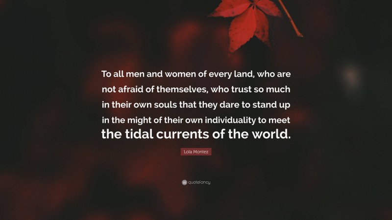 Lola Montez Quote: “To all men and women of every land, who are not afraid of themselves, who trust so much in their own souls that they dare to stand up in the might of their own individuality to meet the tidal currents of the world.”