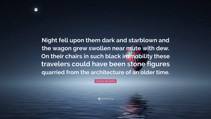 Cormac McCarthy Quote: “Night fell upon them dark and starblown and the wagon grew swollen near mute with dew. On their chairs in such black immobility these travelers could have been stone figures quarried from the architecture of an older time.”