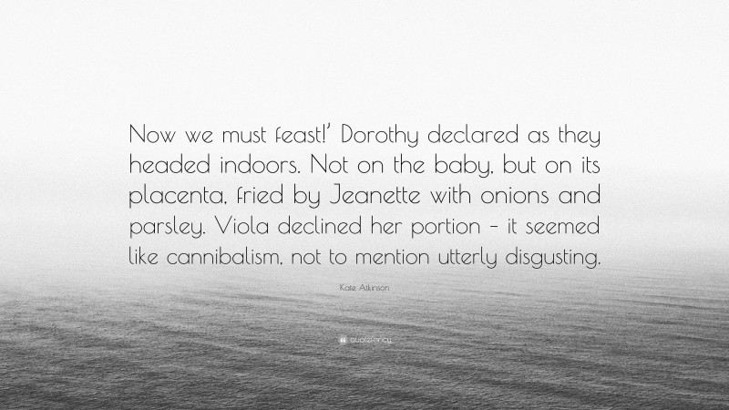 Kate Atkinson Quote: “Now we must feast!’ Dorothy declared as they headed indoors. Not on the baby, but on its placenta, fried by Jeanette with onions and parsley. Viola declined her portion – it seemed like cannibalism, not to mention utterly disgusting.”