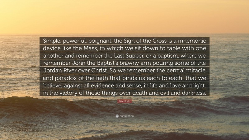 Brian Doyle Quote: “Simple, powerful, poignant, the Sign of the Cross is a mnemonic device like the Mass, in which we sit down to table with one another and remember the Last Supper, or a baptism, where we remember John the Baptist’s brawny arm pouring some of the Jordan River over Christ. So we remember the central miracle and paradox of the faith that binds us each to each: that we believe, against all evidence and sense, in life and love and light, in the victory of those things over death and evil and darkness.”