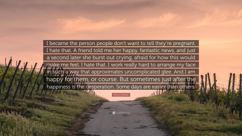 Shauna Niequist Quote: “I became the person people don’t want to tell they’re pregnant. I hate that. A friend told me her happy, fantastic news, and just a second later she burst out crying, afraid for how this would make me feel. I hate that. I work really hard to arrange my face in such a way that approximates uncomplicated glee. And I am happy for them, or course. But sometimes just after the happiness is the desperation. Some days are easier than others.”