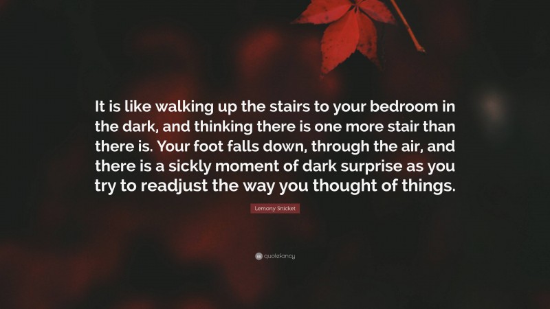 Lemony Snicket Quote: “It is like walking up the stairs to your bedroom in the dark, and thinking there is one more stair than there is. Your foot falls down, through the air, and there is a sickly moment of dark surprise as you try to readjust the way you thought of things.”