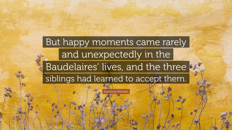 Lemony Snicket Quote: “But happy moments came rarely and unexpectedly in the Baudelaires’ lives, and the three siblings had learned to accept them.”
