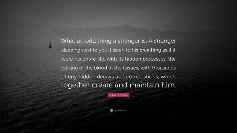 Mihail Sebastian Quote: “What an odd thing a stranger is. A stranger sleeping next to you. I listen to his breathing as if it were his entire life, with its hidden processes, the pulsing of the blood in the tissues, with thousands of tiny hidden decays and combustions, which together create and maintain him.”