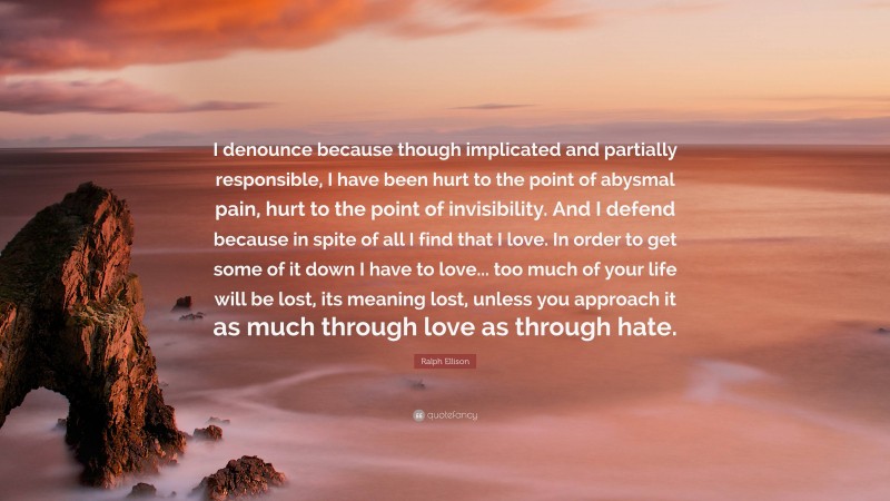 Ralph Ellison Quote: “I denounce because though implicated and partially responsible, I have been hurt to the point of abysmal pain, hurt to the point of invisibility. And I defend because in spite of all I find that I love. In order to get some of it down I have to love... too much of your life will be lost, its meaning lost, unless you approach it as much through love as through hate.”