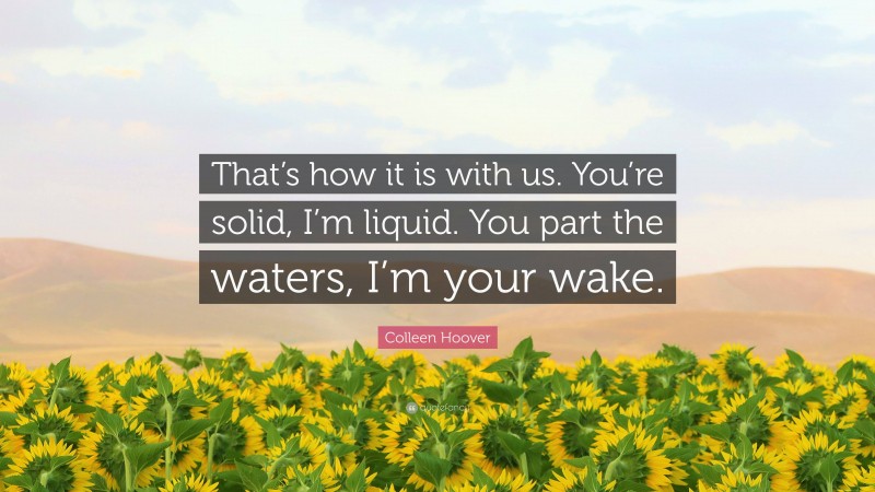 Colleen Hoover Quote: “That’s how it is with us. You’re solid, I’m liquid. You part the waters, I’m your wake.”