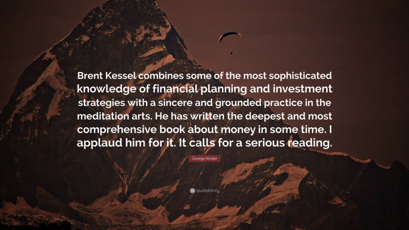 George Kinder Quote: “Brent Kessel combines some of the most sophisticated knowledge of financial planning and investment strategies with a sincere and grounded practice in the meditation arts. He has written the deepest and most comprehensive book about money in some time. I applaud him for it. It calls for a serious reading.”