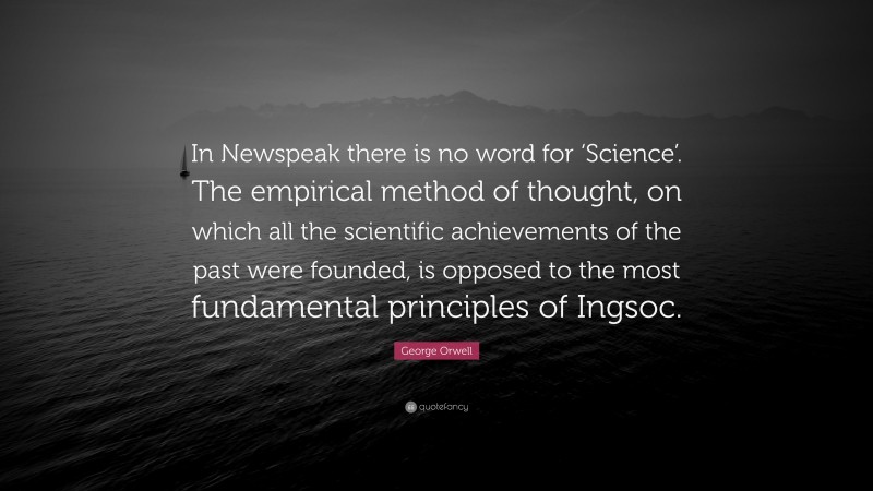 George Orwell Quote: “In Newspeak there is no word for ‘Science’. The empirical method of thought, on which all the scientific achievements of the past were founded, is opposed to the most fundamental principles of Ingsoc.”