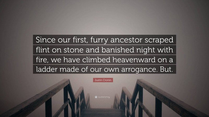 Justin Cronin Quote: “Since our first, furry ancestor scraped flint on stone and banished night with fire, we have climbed heavenward on a ladder made of our own arrogance. But.”