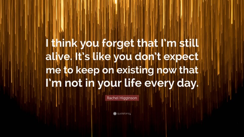 Rachel Higginson Quote: “I think you forget that I’m still alive. It’s like you don’t expect me to keep on existing now that I’m not in your life every day.”