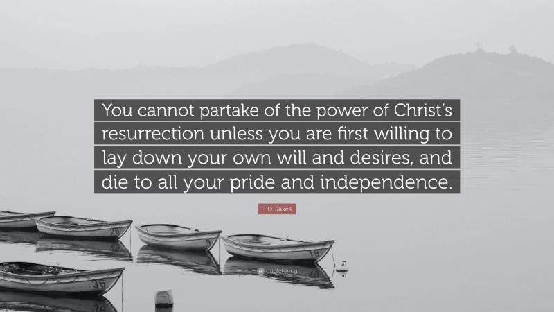 T.D. Jakes Quote: “You cannot partake of the power of Christ’s resurrection unless you are first willing to lay down your own will and desires, and die to all your pride and independence.”