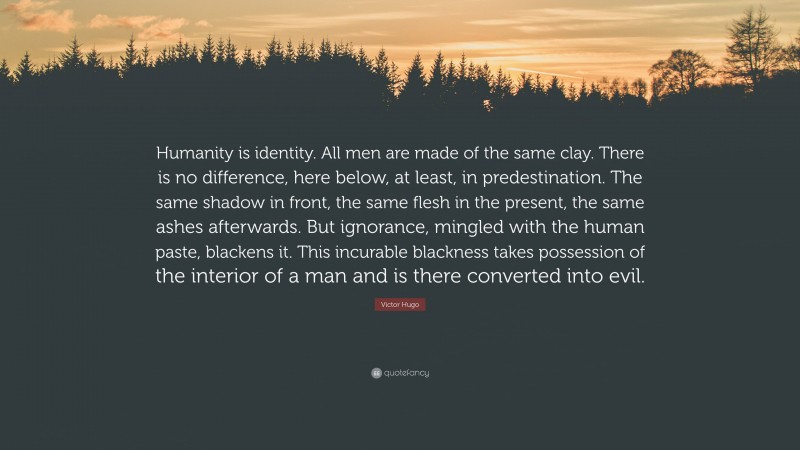 Victor Hugo Quote: “Humanity is identity. All men are made of the same clay. There is no difference, here below, at least, in predestination. The same shadow in front, the same flesh in the present, the same ashes afterwards. But ignorance, mingled with the human paste, blackens it. This incurable blackness takes possession of the interior of a man and is there converted into evil.”