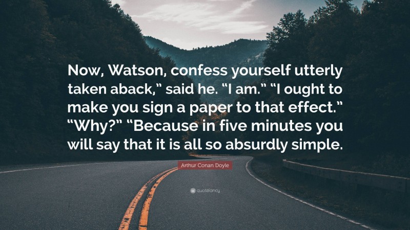 Arthur Conan Doyle Quote: “Now, Watson, confess yourself utterly taken aback,” said he. “I am.” “I ought to make you sign a paper to that effect.” “Why?” “Because in five minutes you will say that it is all so absurdly simple.”