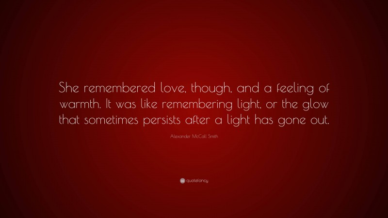 Alexander McCall Smith Quote: “She remembered love, though, and a feeling of warmth. It was like remembering light, or the glow that sometimes persists after a light has gone out.”