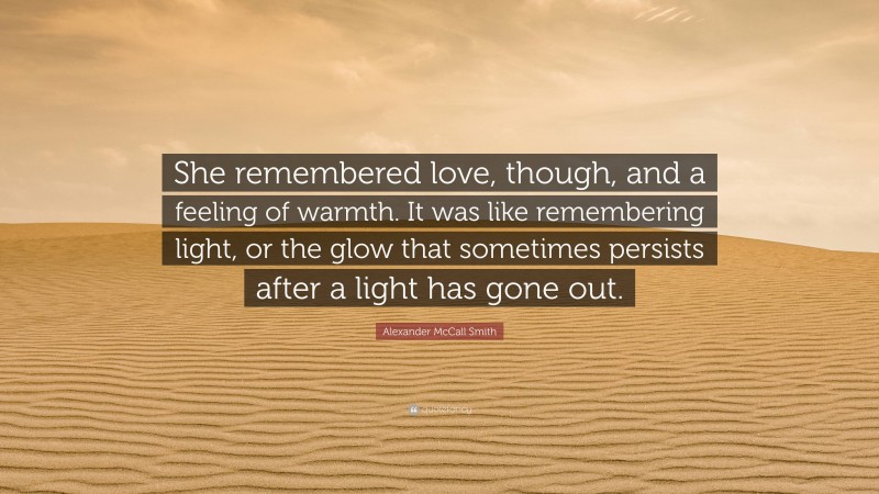 Alexander McCall Smith Quote: “She remembered love, though, and a feeling of warmth. It was like remembering light, or the glow that sometimes persists after a light has gone out.”