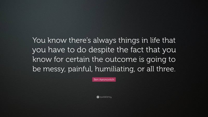 Ben Aaronovitch Quote: “You know there’s always things in life that you have to do despite the fact that you know for certain the outcome is going to be messy, painful, humiliating, or all three.”