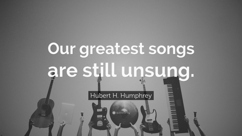 Hubert H. Humphrey Quote: “Our greatest songs are still unsung.”