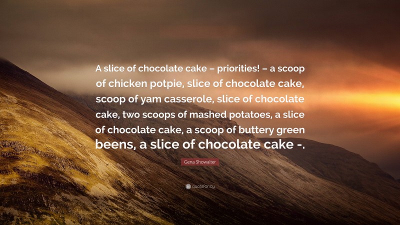 Gena Showalter Quote: “A slice of chocolate cake – priorities! – a scoop of chicken potpie, slice of chocolate cake, scoop of yam casserole, slice of chocolate cake, two scoops of mashed potatoes, a slice of chocolate cake, a scoop of buttery green beens, a slice of chocolate cake -.”