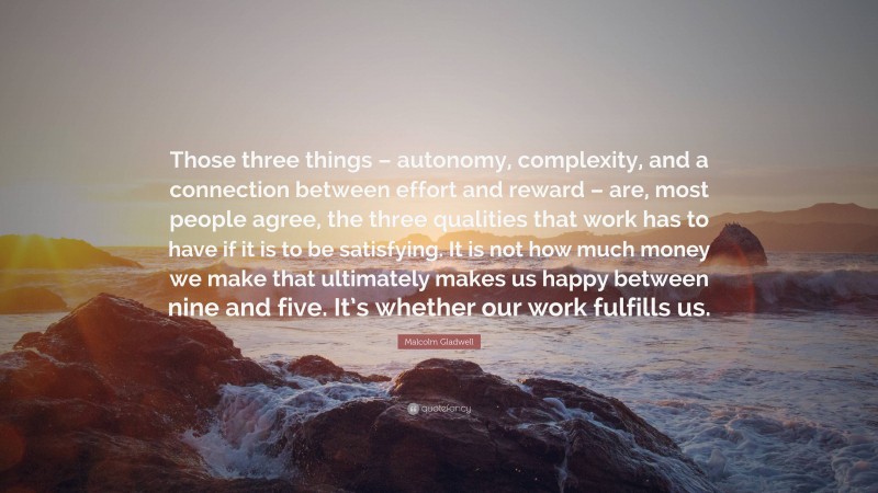 Malcolm Gladwell Quote: “Those three things – autonomy, complexity, and a connection between effort and reward – are, most people agree, the three qualities that work has to have if it is to be satisfying. It is not how much money we make that ultimately makes us happy between nine and five. It’s whether our work fulfills us.”