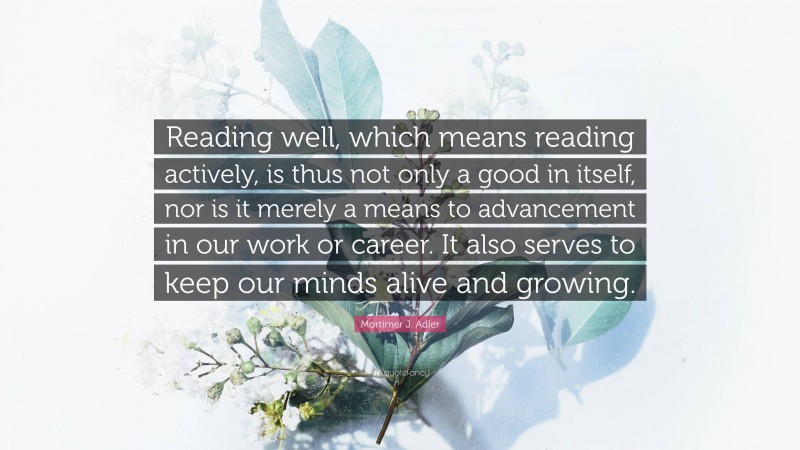 Mortimer J. Adler Quote: “Reading well, which means reading actively, is thus not only a good in itself, nor is it merely a means to advancement in our work or career. It also serves to keep our minds alive and growing.”