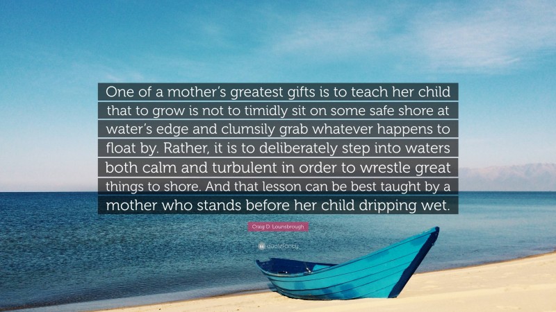 Craig D. Lounsbrough Quote: “One of a mother’s greatest gifts is to teach her child that to grow is not to timidly sit on some safe shore at water’s edge and clumsily grab whatever happens to float by. Rather, it is to deliberately step into waters both calm and turbulent in order to wrestle great things to shore. And that lesson can be best taught by a mother who stands before her child dripping wet.”