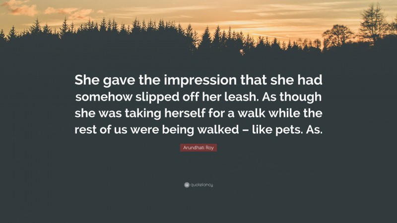 Arundhati Roy Quote: “She gave the impression that she had somehow slipped off her leash. As though she was taking herself for a walk while the rest of us were being walked – like pets. As.”
