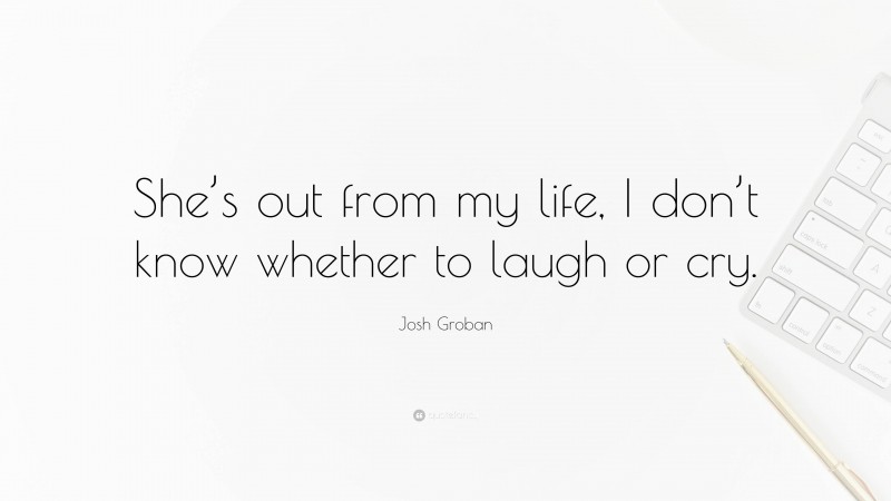 Josh Groban Quote: “She’s out from my life, I don’t know whether to laugh or cry.”