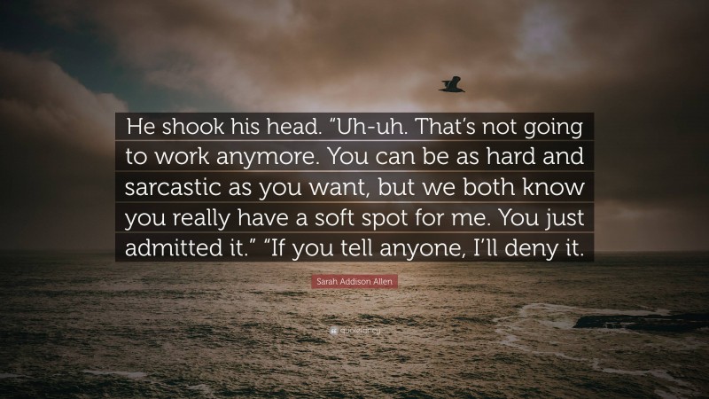 Sarah Addison Allen Quote: “He shook his head. “Uh-uh. That’s not going to work anymore. You can be as hard and sarcastic as you want, but we both know you really have a soft spot for me. You just admitted it.” “If you tell anyone, I’ll deny it.”