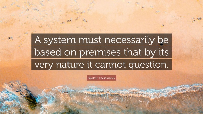 Walter Kaufmann Quote: “A system must necessarily be based on premises that by its very nature it cannot question.”