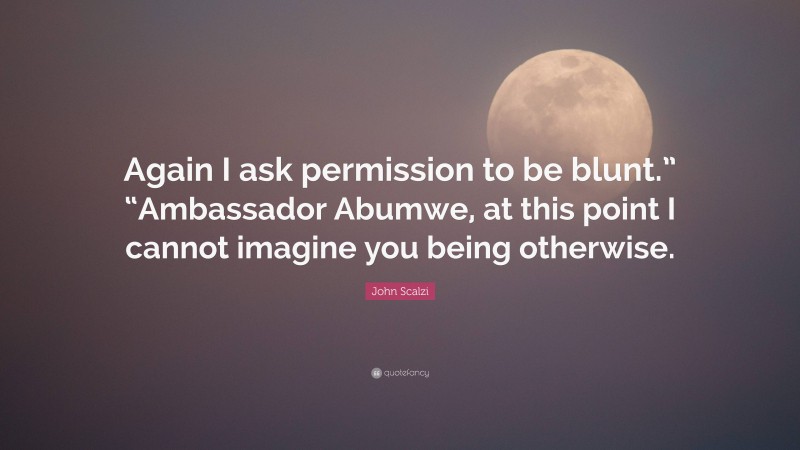 John Scalzi Quote: “Again I ask permission to be blunt.” “Ambassador Abumwe, at this point I cannot imagine you being otherwise.”