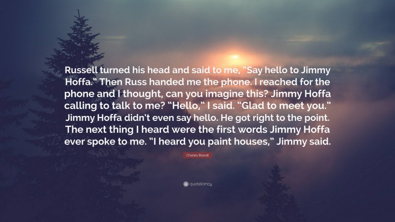 Charles Brandt Quote: “Russell turned his head and said to me, “Say hello to Jimmy Hoffa.” Then Russ handed me the phone. I reached for the phone and I thought, can you imagine this? Jimmy Hoffa calling to talk to me? “Hello,” I said. “Glad to meet you.” Jimmy Hoffa didn’t even say hello. He got right to the point. The next thing I heard were the first words Jimmy Hoffa ever spoke to me. “I heard you paint houses,” Jimmy said.”