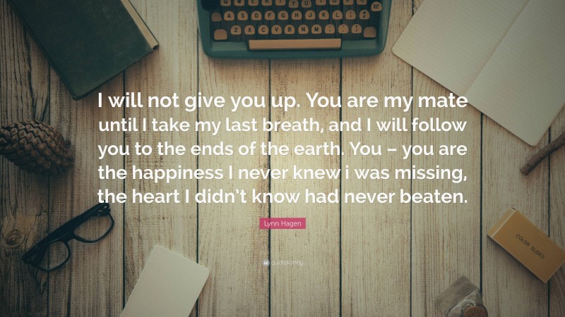 Lynn Hagen Quote: “I will not give you up. You are my mate until I take my last breath, and I will follow you to the ends of the earth. You – you are the happiness I never knew i was missing, the heart I didn’t know had never beaten.”